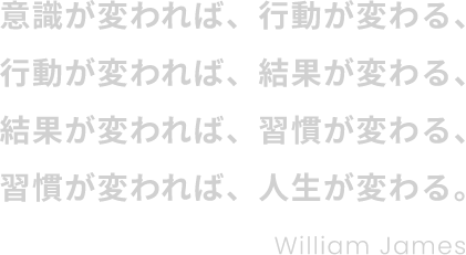 意識が変われば、行動が変わる、行動が変われば、結果が変わる、結果が変われば、習慣が変わる、習慣が変われば、人生が変わる。 William James